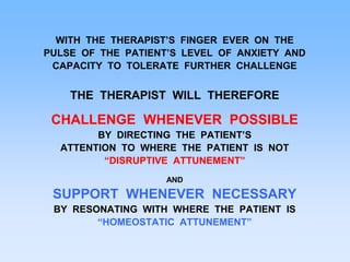 WITH THE THERAPIST’S FINGER EVER ON THE
PULSE OF THE PATIENT’S LEVEL OF ANXIETY AND
CAPACITY TO TOLERATE FURTHER CHALLENGE
THE THERAPIST WILL THEREFORE
CHALLENGE WHENEVER POSSIBLE
BY DIRECTING THE PATIENT’S
ATTENTION TO WHERE THE PATIENT IS NOT
“DISRUPTIVE ATTUNEMENT”
AND
SUPPORT WHENEVER NECESSARY
BY RESONATING WITH WHERE THE PATIENT IS
“HOMEOSTATIC ATTUNEMENT”
 