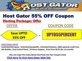 Host Gator 55% OFF Coupon
 Hosting Packages Offer
     OFFER                                          COUPON CODE
          Save UPTO
                                          -        UPTO55PERCENT
           55% OFF
ADDITIONAL OFFER
Unlimited Disk Space , Unlimited Bandwidth , Unlimited Domains ,100$ adwords credit Free
Site Builder , Easy Control Panel , 24-Hours Support , Price from $0.01 (for 1st month)

         (You Can Copy This Codes Below And Paste Into Your Coupon Area)
      Click Here To Visit Host Gator Web Site
 