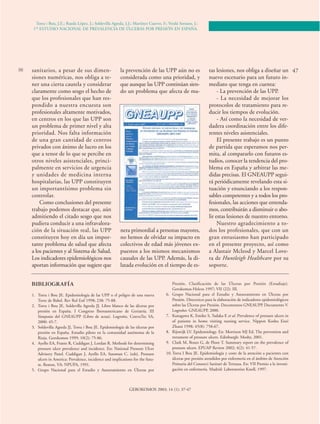 Torra i Bou, J.E.; Rueda López, J.; Soldevilla Agreda, J.J.; Martínez Cuervo, F.; Verdú Soriano, J.: 
1ER ESTUDIO NACIONAL DE PREVALENCIA DE ÚLCERAS POR PRESIÓN EN ESPAÑA. 
sanitarios, a pesar de sus dimen-siones 
56 47 
numéricas, nos obliga a te-ner 
una cierta cautela y considerar 
claramente como sesgo el hecho de 
que los profesionales que han res-pondido 
a nuestra encuesta son 
profesionales altamente motivados, 
en centros en los que las UPP son 
un problema de primer nivel y alta 
prioridad. Nos falta información 
de una gran cantidad de centros 
privados con ánimo de lucro en los 
que a tenor de lo que se percibe en 
otros niveles asistenciales, princi-palmente 
en servicios de urgencia 
y unidades de medicina interna 
hospitalarias, las UPP constituyen 
un importantísimo problema sin 
controlar. 
Como conclusiones del presente 
trabajo podemos destacar que, aún 
admitiendo el citado sesgo que nos 
pudiera conducir a una infravalora-ción 
de la situación real, las UPP 
constituyen hoy en día un impor-tante 
problema de salud que afecta 
a los pacientes y al Sistema de Salud. 
Los indicadores epidemiológicos nos 
aportan información que sugiere que 
la prevención de las UPP aún no es 
considerada como una prioridad, y 
que aunque las UPP continúan sien-do 
un problema que afecta de ma-nera 
primordial a personas mayores, 
no hemos de olvidar su impacto en 
colectivos de edad más jóvenes ex-puestos 
a los mismos mecanismos 
causales de las UPP. Además, la di-latada 
evolución en el tiempo de es-tas 
lesiones, nos obliga a diseñar un 
nuevo escenario para un futuro in-mediato 
que tenga en cuenta: 
- La prevención de las UPP. 
- La necesidad de mejorar los 
protocolos de tratamiento para re-ducir 
los tiempos de evolución. 
- Así como la necesidad de ver-dadera 
coordinación entre los dife-rentes 
niveles asistenciales. 
El presente trabajo es un punto 
de partida que esperamos nos per-mita, 
al compararlo con futuros es-tudios, 
conocer la tendencia del pro-blema 
en España y arbitrar las me-didas 
precisas. El GNEAUPP segui-rá 
periódicamente revelando esta si-tuación 
y enunciando a los respon-sables 
competentes y a todos los pro-fesionales, 
las acciones que entenda-mos, 
contribuirán a disminuir o abo-lir 
estas lesiones de nuestro entorno. 
Nuestro agradecimiento a to-dos 
los profesionales, que con un 
gran entusiasmo han participado 
en el presente proyecto, así como 
a Alastair Mcleod y Marcel Love-ra 
de Huntleigh Healthcare por su 
soporte. 
GEROKOMOS 2003; 14 (1): 37-47 
BIBLIOGRAFÍA 
1. Torra i Bou JE. Epidemiología de las UPP o el peligro de una nueva 
Torre de Babel. Rev Rol Enf 1998; 238: 75-88. 
2. Torra i Bou JE, Soldevilla Agreda JJ. Libro blanco de las úlceras por 
presión en España. I Congreso Iberoamericano de Geriatría. III 
Simposio del GNEAUPP (Libro de actas). Logroño. ConvaTec SA, 
2000: 45-7. 
3. Soldevilla Agreda JJ, Torra i Bou JE. Epidemiología de las úlceras por 
presión en España. Estudio piloto en la comunidad autónoma de la 
Rioja. Gerokomos 1999; 10(2): 75-86. 
4. Ayello EA, Frantz R, Cuddigan J, Lordan R. Methods for determining 
pressure ulcer prevalence and incidence. En: National Pressure Ulcer 
Advisory Panel. Cuddigan J, Ayello EA, Sussman C. (eds). Pressure 
ulcers in America: Prevalence, incidence and implications for the futu-re. 
Reston, VA: NPUPA, 1991. 
5. Grupo Nacional para el Estudio y Asesoramiento en Úlceras por 
Presión. Clasificación de las Úlceras por Presión (Estadiaje). 
Gerokomos-Helcos 1997; VII (22): III. 
6. Grupo Nacional para el Estudio y Asesoramiento en Úlceras por 
Presión. Directrices para la elaboración de indicadores epidemiológicos 
sobre las Úlceras por Presión. Documentos GNEAUPP. Documento V. 
Logroño: GNEAUPP, 2000. 
7. Kanagawa K, Emiko S, Tadaka E et al. Prevalence of pressure ulcers in 
of patients in home visiting nursing service. Nippon Koshu Eisei 
Zhassi 1998; 45(8): 758-67. 
8. Rijswijk LV. Epidemiology. En: Morrison MJ Ed. The prevention and 
tretament of pressure ulcers. Edinburgh: Mosby, 2001. 
9. Clark M, Bours G, de Floor T. Summary report on the prevalence of 
pressure ulcers. EPUAP Review 2002; 4(2): 41-57. 
10. Torra I Bou JE. Epidemiología y coste de la atención a pacientes con 
úlceras por presión atendidos por enfermería en el ámbito de Atención 
Primaria del Consorci Sanitari de Terrassa. En: VII Premio a la investi-gación 
en enfermería. Madrid: Laboratorios Knoll, 1997. 
