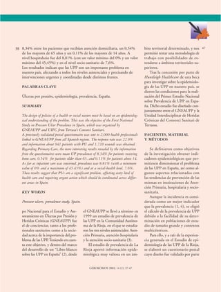 8,34% entre los pacientes que recibían atención domiciliaria, un 0,54% 
de los mayores de 65 años y un 0,11% de los mayores de 14 años. A 
nivel hospitalario fue del 8,81% (con un valor mínimo del 0% y un valor 
máximo del 45,45%) y en el nivel socio-sanitario de 7,6%. 
Los resultados indican que las UPP son un importante problema en 
nuestro país, afectando a todos los niveles asistenciales y precisando de 
intervenciones urgentes y coordinadas desde distintos frentes. 
38 47 
po Nacional para el Estudio y Ase-soramiento 
en Úlceras por Presión y 
Heridas Crónicas (GNEAUPP) fue 
el de concienciar, tanto a los profe-sionales 
sanitarios como a la socie-dad 
acerca de la importancia del pro-blema 
de las UPP. Teniendo en cuen-ta 
este objetivo, y dentro del marco 
del desarrollo de un “Libro blanco 
sobre las UPP en España” (2), desde 
el GNEAUPP se llevó a término en 
1999 un estudio de prevalencia de 
las UPP en la Comunidad Autóno-ma 
de la Rioja, en el que se estudia-ron 
los tres niveles asistenciales: Aten-ción 
Primaria, atención hospitalaria 
y la atención socio-sanitaria (3). 
El estudio de prevalencia de La 
Rioja aportó información epide-miológica 
muy valiosa en un ám-bito 
territorial determinado, y nos 
permitió testar una metodología de 
trabajo con posibilidades de ex-tenderse 
a ámbitos territoriales su-periores. 
Tras la concesión por parte de 
Huntleigh Healthcare de una beca 
para investigar sobre la epidemiolo-gía 
de las UPP en nuestro país, se 
dieron las condiciones para la reali-zación 
del Primer Estudio Nacional 
sobre Prevalencia de UPP en Espa-ña. 
Dicho estudio fue diseñado con-juntamente 
entre el GNEAUPP y la 
Unidad Interdisciplinar de Heridas 
Crónicas del Consorci Sanitari de 
Terrassa. 
PACIENTES, MATERIAL 
Y MÉTODOS 
Se definieron como objetivos 
de la investigación obtener indi-cadores 
epidemiológicos que per-mitiesen 
dimensionar el problema 
de las UPP en España, así como al-gunos 
aspectos relacionados con 
las tendencias de prevención de las 
mismas en instituciones de Aten-ción 
Primaria, hospitalaria y socio-sanitaria. 
Aunque la incidencia es consi-derada 
como un mejor indicador 
que la prevalencia (1, 4), se eligió 
el cálculo de la prevalencia de UPP 
debido a la facilidad de su deter-minación 
en poblaciones de estu-dio 
de tamaño grande y contextos 
multicéntricos. 
Para ello, y a raíz de la experien-cia 
generada en el Estudio de epi-demiología 
de las UPP de la Rioja, 
se elaboró un cuestionario postal 
cuyo diseño fue validado por parte 
GEROKOMOS 2003; 14 (1): 37-47 
PALABRAS CLAVE 
Úlceras por presión, epidemiología, prevalencia, España. 
SUMMARY 
The design of policies of a health or social nature must be based on an epidemiolog-ical 
understanding of the problem. This was the objective of the First National 
Study on Pressure Ulcer Prevalence in Spain, which was organised by 
GNEAUPP and UIFC from Terrasa’s Consorci Sanitari. 
A previously validated postal questionnaire was sent to 2,000 health professionals 
linked to GNEAUPP from all Spanish regions. The response rate was 22.9% 
and information about 941 patients with PU and 1,739 wounds was obtained. 
Regarding Primary Care, the more interesting results revealed by the information 
from the questionnaires were mean UP prevalences of 8.34% for patients receiving 
home care, 0.54% for patients older than 65, and 0.11% for patients above 14. 
As far as inpatient care was concerned, prevalence was 8.81% (with a minimum 
value of 0% and a maximum of 45.45%) and at a social-health level, 7.6%. 
These results suggest that PUs are a significant problem, affecting every level of 
health care and requiring urgent action which should be coordinated across differ-ent 
areas in Spain. 
KEY WORDS 
Pressure ulcers, prevalence study, Spain. 
 
