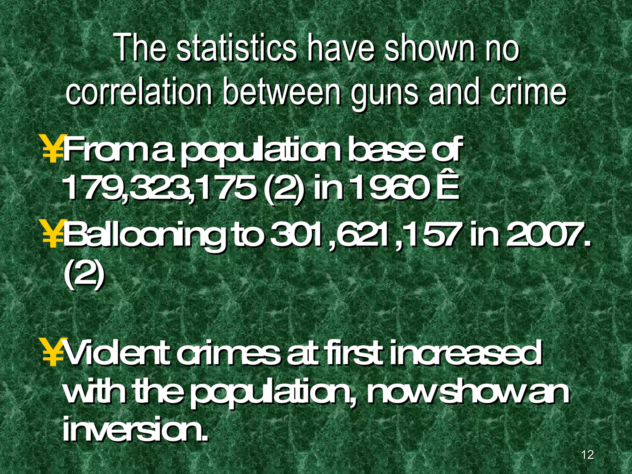 The statistics have shown no correlation between guns and crime From a population base of 179,323,175 (2) in 1960   Ballooning to 301,621,157 in 2007.(2) Violent crimes at first increased with the population, now show an inversion. 