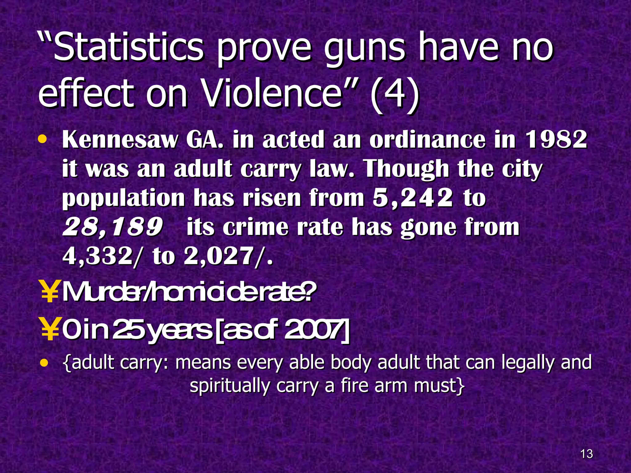 “ Statistics prove guns have no effect on Violence” (4) Kennesaw GA. in acted an ordinance in 1982 it was an adult carry law. Though the city population has risen from  5,242  to  28,189   its crime rate has gone from 4,332/ to 2,027/. Murder/homicide rate? 0 in 25 years [as of 2007] {adult carry: means every able body adult that can legally and spiritually carry a fire arm must} 
