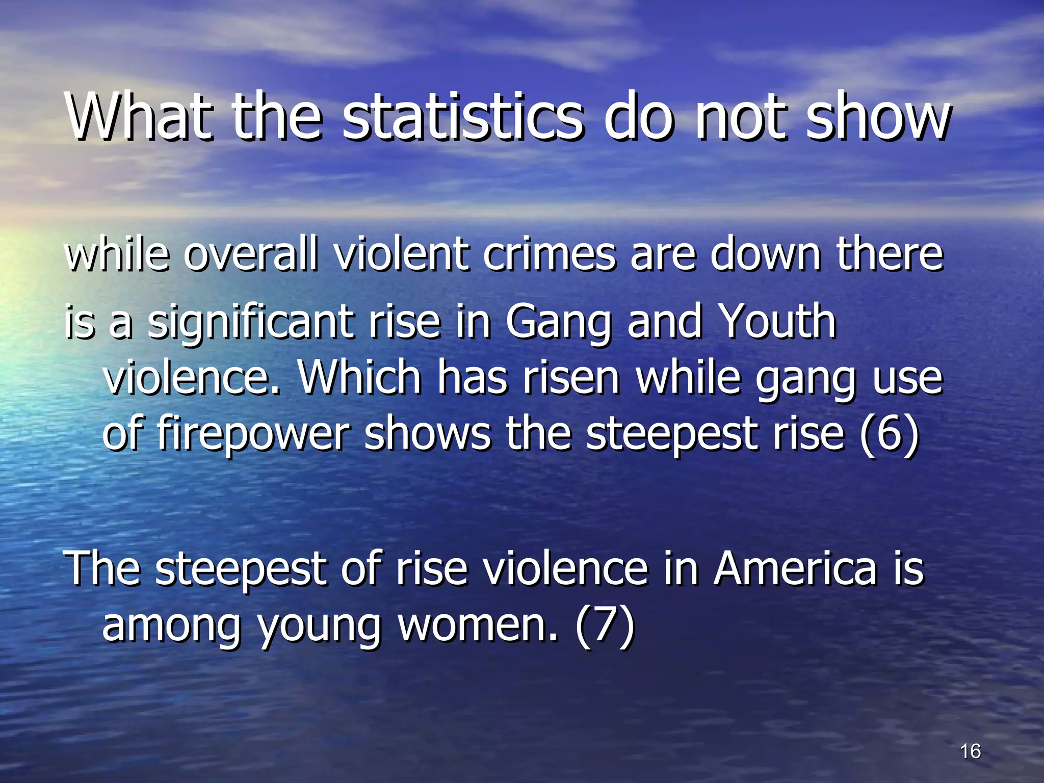 What the statistics do not show while overall violent crimes are down there is a significant rise in Gang and Youth violence. Which has risen while gang use of firepower shows the steepest rise (6) The steepest of rise violence in America is among young women. (7) 