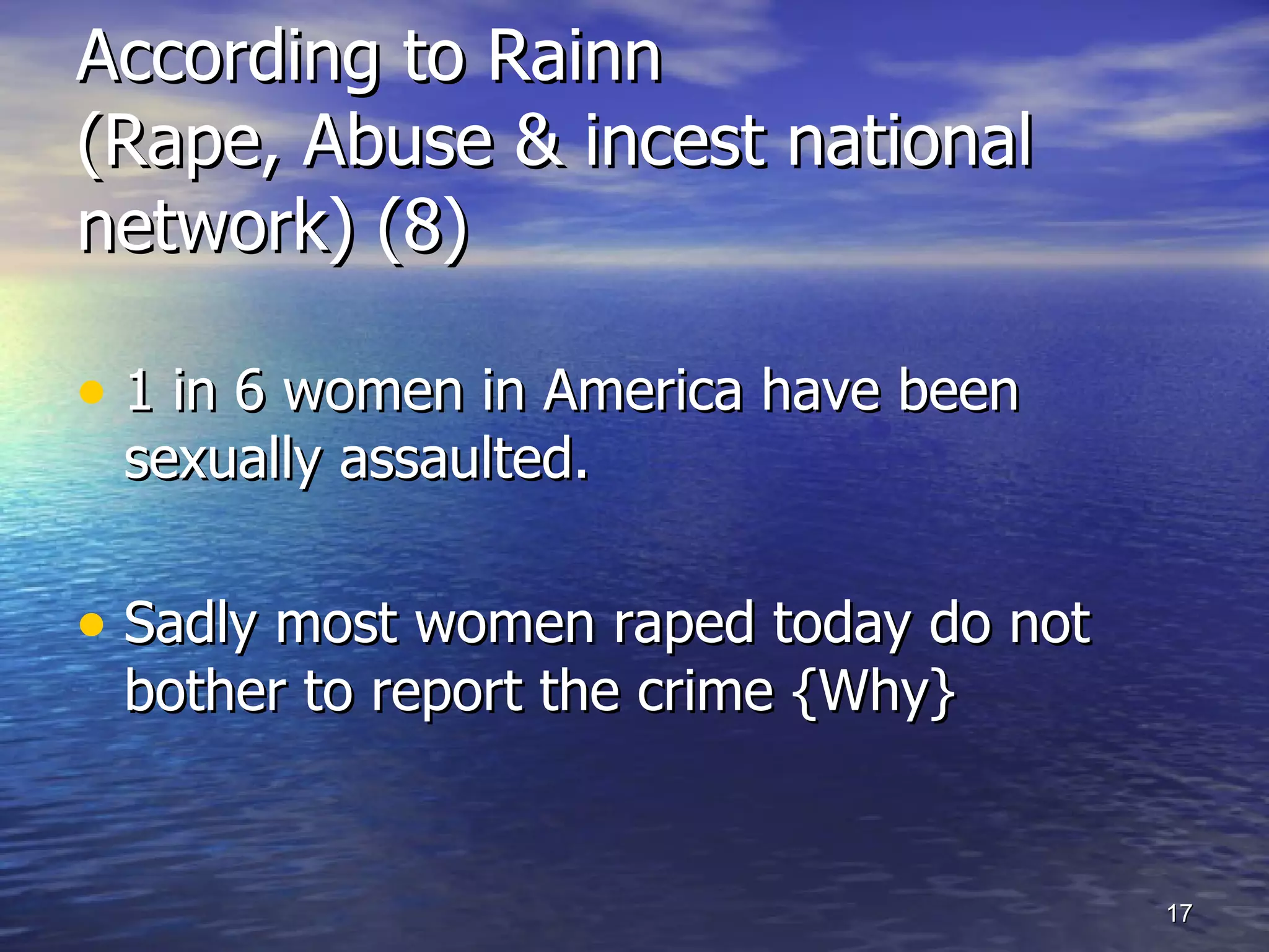 According to Rainn  (Rape, Abuse & incest national network) (8) 1 in 6 women in America have been sexually assaulted. Sadly most women raped today do not bother to report the crime {Why} 