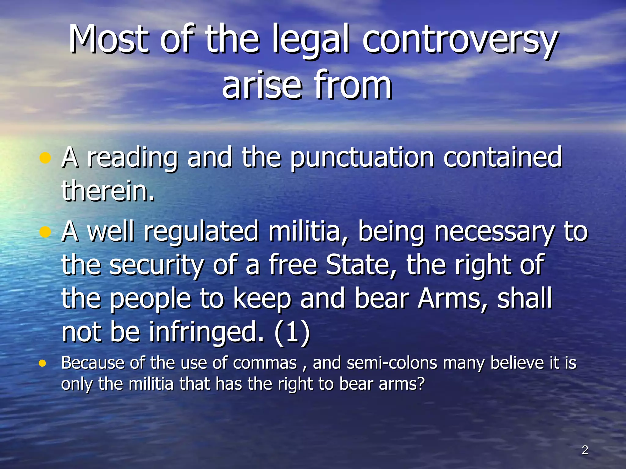 A reading and the punctuation contained therein. A well regulated militia, being necessary to the security of a free State, the right of the people to keep and bear Arms, shall not be infringed. (1) Because of the use of commas , and semi-colons many believe it is only the militia that has the right to bear arms? Most of the legal controversy arise from  