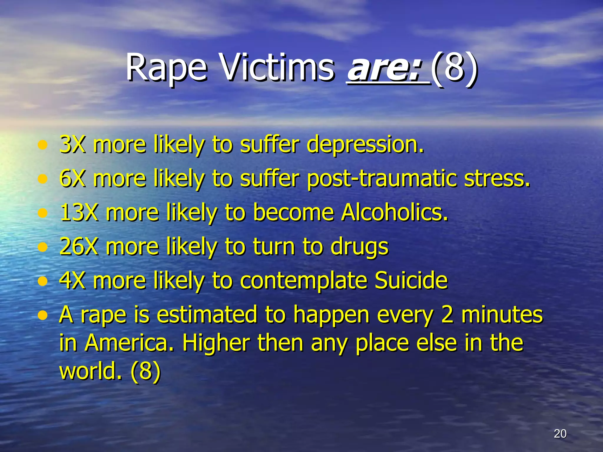 Rape Victims  are:  (8) 3X more likely to suffer depression. 6X more likely to suffer post-traumatic stress. 13X more likely to become Alcoholics. 26X more likely to turn to drugs 4X more likely to contemplate Suicide  A rape is estimated to happen every 2 minutes in America. Higher then any place else in the world. (8) 