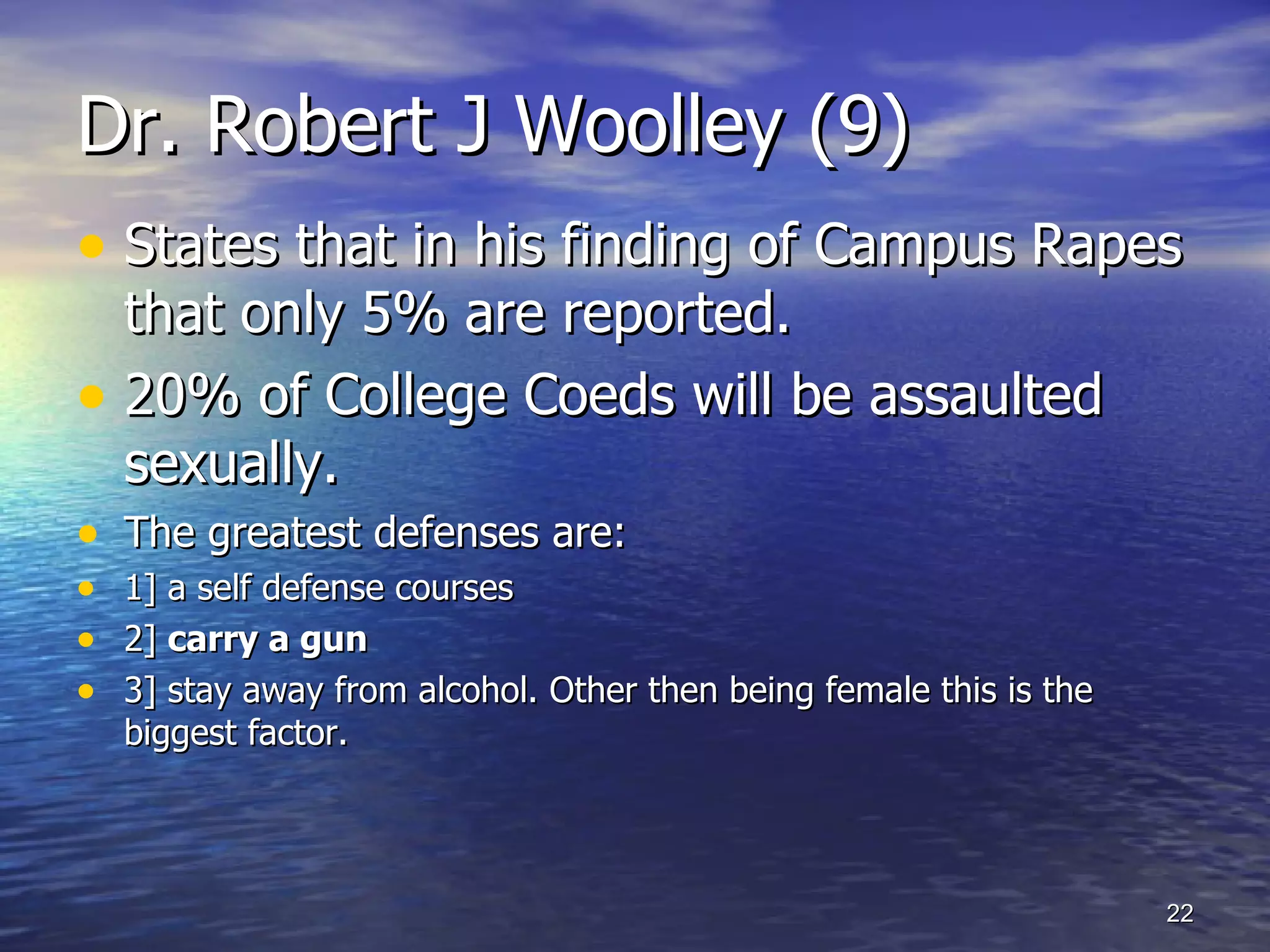 Dr. Robert J Woolley (9) States that in his finding of Campus Rapes that only 5% are reported. 20% of College Coeds will be assaulted sexually. The greatest defenses are: 1] a self defense courses  2]  carry a gun  3] stay away from alcohol. Other then being female this is the biggest factor. 