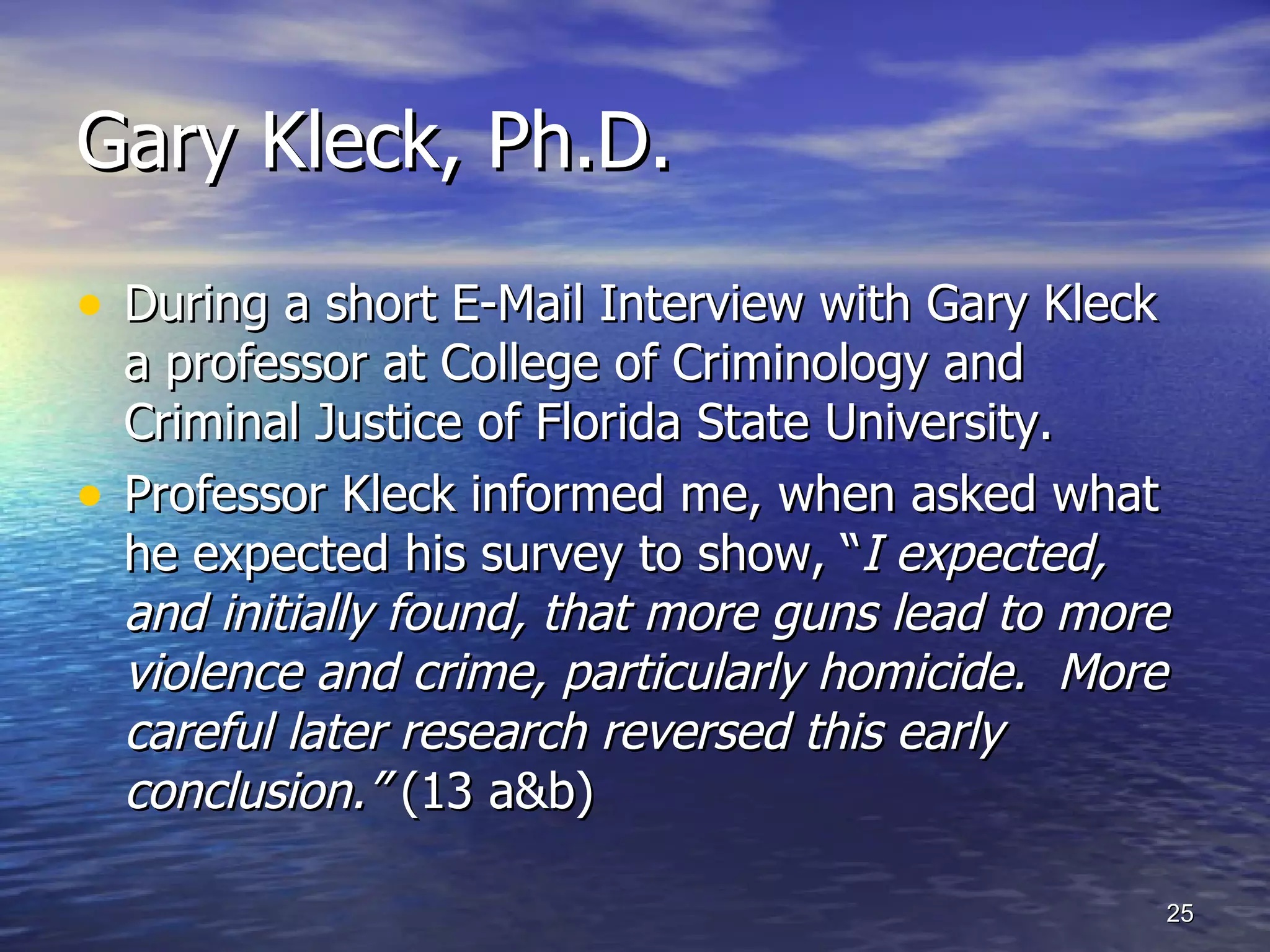 Gary Kleck, Ph.D.  During a short E-Mail Interview with Gary Kleck a professor at College of Criminology and Criminal Justice of Florida State University. Professor Kleck informed me, when asked what he expected his survey to show, “ I expected, and initially found, that more guns lead to more violence and crime, particularly homicide.  More careful later research reversed this early conclusion.”  (13 a&b) 