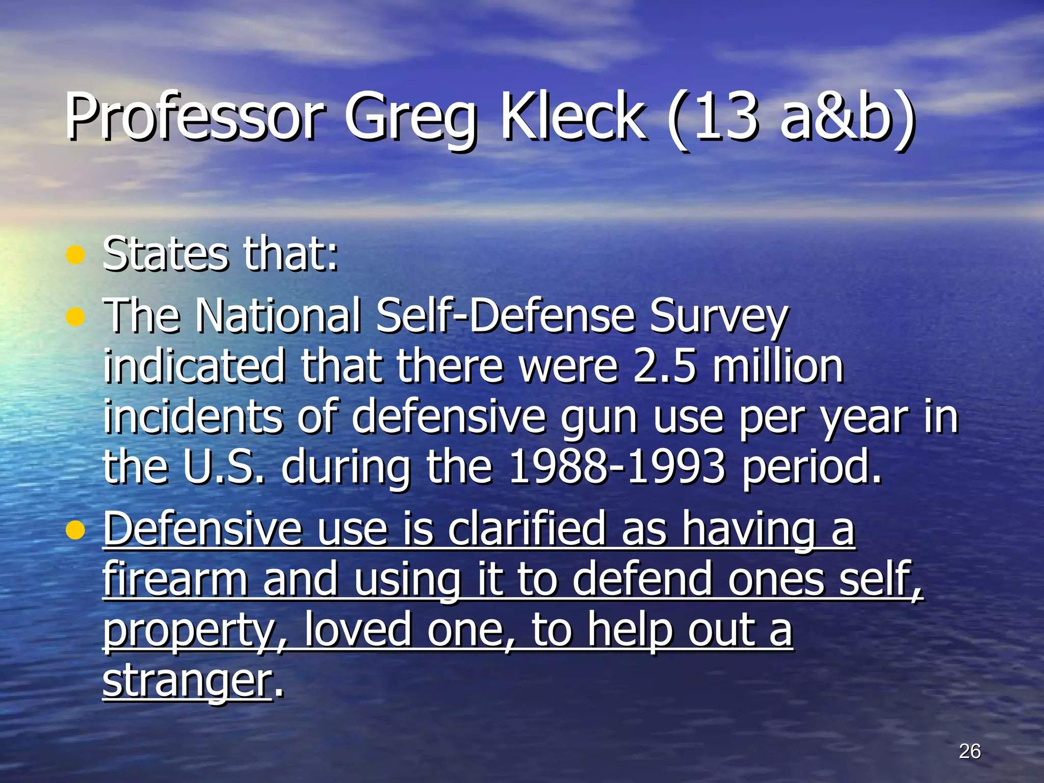 Professor Greg Kleck (13 a&b) States that: The National Self-Defense Survey indicated that there were 2.5 million incidents of defensive gun use per year in the U.S. during the 1988-1993 period.  Defensive use is clarified as having a firearm and using it to defend ones self, property, loved one, to help out a stranger . 
