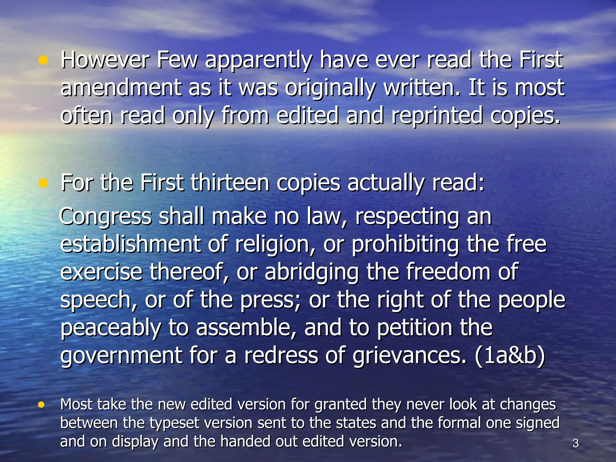 However Few apparently have ever read the First amendment as it was originally written. It is most often read only from edited and reprinted copies.  For the First thirteen copies actually read: Congress shall make no law, respecting an establishment of religion, or prohibiting the free exercise thereof, or abridging the freedom of speech, or of the press; or the right of the people peaceably to assemble, and to petition the government for a redress of grievances. (1a&b) Most take the new edited version for granted they never look at changes between the typeset version sent to the states and the formal one signed and on display and the handed out edited version. 