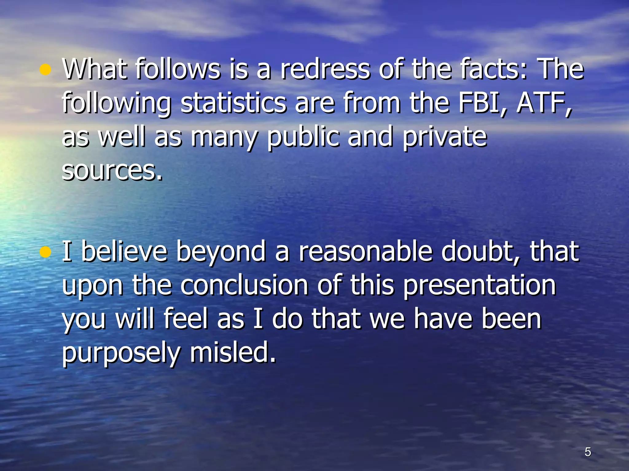 What follows is a redress of the facts: The following statistics are from the FBI, ATF, as well as many public and private sources. I believe beyond a reasonable doubt, that  upon the conclusion of this presentation you will feel as I do that we have been purposely misled. 
