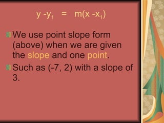 y -y 1   =  m(x -x 1 ) We use point slope form (above) when we are given the  slope  and one  point . Such as (-7, 2) with a slope of 3. 