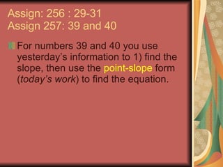 Assign: 256 : 29-31 Assign 257: 39 and 40 For numbers 39 and 40 you use yesterday’s information to 1) find the slope, then use the  point-slope  form ( today’s work ) to find the equation. 