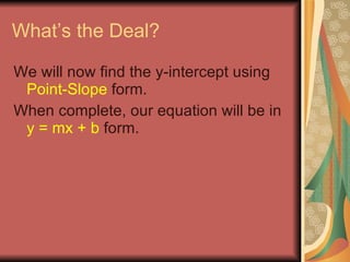 What’s the Deal? We will now find the y-intercept using  Point-Slope  form. When complete, our equation will be in  y = mx + b  form. 