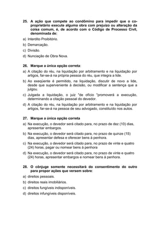 25. A ação que compete ao condômino para impedir que o co-
proprietário execute alguma obra com prejuízo ou alteração da
coisa comum, é, de acordo com o Código de Processo Civil,
denominada de:
a) Interdito Proibitório.
b) Demarcação.
c) Divisão.
d) Nunciação de Obra Nova.
26. Marque a única opção correta:
a) A citação do réu, na liquidação por arbitramento e na liquidação por
artigos, far-se-á na própria pessoa do réu, que integra a lide.
b) Ao exeqüente é permitido, na liquidação, discutir de novo a lide,
desde que superveniente à decisão, ou modificar a sentença que a
julgou.
c) Julgada a liquidação, o juiz "de ofício "promoverá a execução,
determinando a citação pessoal do devedor.
d) A citação do réu, na liquidação por arbitramento e na liquidação por
artigos, far-se-á na pessoa de seu advogado, constituído nos autos.
27. Marque a única opção correta
a) Na execução, o devedor será citado para, no prazo de dez (10) dias,
apresentar embargos.
b) Na execução, o devedor será citado para, no prazo de quinze (15)
dias, apresentar defesa e oferecer bens à penhora.
c) Na execução, o devedor será citado para, no prazo de vinte e quatro
(24) horas, pagar ou nomear bens à penhora
d) Na execução, o devedor será citado para, no prazo de vinte e quatro
(24) horas, apresentar embargos e nomear bens à penhora.
28. O cônjuge somente necessitará do consentimento do outro
para propor ações que versem sobre:
a) direitos pessoais.
b) direitos reais imobiliários.
c) direitos fungíveis indisponíveis.
d) direitos infungíveis disponíveis.
 