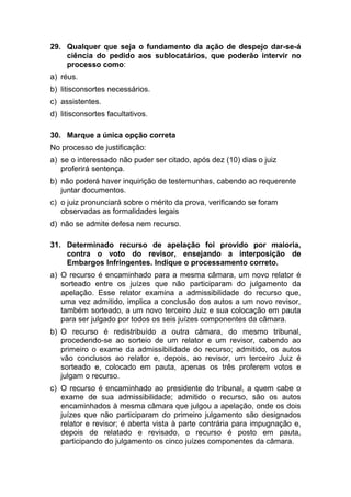 29. Qualquer que seja o fundamento da ação de despejo dar-se-á
ciência do pedido aos sublocatários, que poderão intervir no
processo como:
a) réus.
b) litisconsortes necessários.
c) assistentes.
d) litisconsortes facultativos.
30. Marque a única opção correta
No processo de justificação:
a) se o interessado não puder ser citado, após dez (10) dias o juiz
proferirá sentença.
b) não poderá haver inquirição de testemunhas, cabendo ao requerente
juntar documentos.
c) o juiz pronunciará sobre o mérito da prova, verificando se foram
observadas as formalidades legais
d) não se admite defesa nem recurso.
31. Determinado recurso de apelação foi provido por maioria,
contra o voto do revisor, ensejando a interposição de
Embargos Infringentes. Indique o processamento correto.
a) O recurso é encaminhado para a mesma câmara, um novo relator é
sorteado entre os juízes que não participaram do julgamento da
apelação. Esse relator examina a admissibilidade do recurso que,
uma vez admitido, implica a conclusão dos autos a um novo revisor,
também sorteado, a um novo terceiro Juiz e sua colocação em pauta
para ser julgado por todos os seis juízes componentes da câmara.
b) O recurso é redistribuído a outra câmara, do mesmo tribunal,
procedendo-se ao sorteio de um relator e um revisor, cabendo ao
primeiro o exame da admissibilidade do recurso; admitido, os autos
vão conclusos ao relator e, depois, ao revisor, um terceiro Juiz é
sorteado e, colocado em pauta, apenas os três proferem votos e
julgam o recurso.
c) O recurso é encaminhado ao presidente do tribunal, a quem cabe o
exame de sua admissibilidade; admitido o recurso, são os autos
encaminhados à mesma câmara que julgou a apelação, onde os dois
juízes que não participaram do primeiro julgamento são designados
relator e revisor; é aberta vista à parte contrária para impugnação e,
depois de relatado e revisado, o recurso é posto em pauta,
participando do julgamento os cinco juízes componentes da câmara.
 