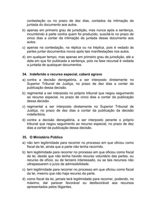 contestação ou no prazo de dez dias, contados da intimação da
juntada do documento aos autos.
b) apenas em primeiro grau de jurisdição, mas nunca após a sentença,
incumbindo à parte contra quem foi produzido, suscitá-lo no prazo de
cinco dias a contar da intimação da juntada desse documento aos
autos.
c) apenas na contestação, na réplica ou na tréplica, pois é vedado às
partes juntar documentos novos após tais manifestações nos autos.
d) em qualquer tempo, mas apenas em primeiro grau de jurisdição, até a
data em que for publicada a sentença, pois na fase recursal é vedada
a juntada de quaisquer documentos.
34. Indeferido o recurso especial, caberá agravo
a) contra a decisão denegatória, a ser interposto diretamente no
Superior Tribunal de Justiça, no prazo de dez dias a contar da
publicação dessa decisão.
b) regimental a ser interposto no próprio tribunal que negou seguimento
ao recurso especial, no prazo de cinco dias a contar da publicação
dessa decisão.
c) regimental a ser interposto diretamente no Superior Tribunal de
Justiça, no prazo de dez dias a contar da publicação da decisão
indeferitória.
d) contra a decisão denegatória, a ser interposto perante o próprio
tribunal que negou seguimento ao recurso especial, no prazo de dez
dias a contar da publicação dessa decisão.
35. O Ministério Público
a) não tem legitimidade para recorrer no processo em que oficiou como
fiscal da lei, ainda que a parte não tenha recorrido.
b) tem legitimidade para recorrer no processo em que oficiou como fiscal
da lei, desde que não tenha havido recurso voluntário das partes, ou
recurso de ofício, ou de terceiro interessado, ou se tais recursos não
ultrapassarem o juízo de admissibilidade.
c) tem legitimidade para recorrer no processo em que oficiou como fiscal
da lei, mesmo que não haja recurso da parte.
d) como fiscal da lei, jamais terá legitimidade para recorrer, podendo, no
máximo, dar parecer favorável ou desfavorável aos recursos
apresentados pelos litigantes.
 
