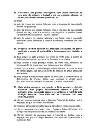 36. Falecendo uma pessoa estrangeira, com último domicílio no
seu país de origem, o imóvel a ela pertencente, situado no
Brasil, será inventariado e partilhado no
a) Brasil.
b) país de origem da pessoa falecida, mas o imposto de transmissão
deverá ser pago aqui.
c) país de origem da pessoa falecida, mas o imposto de transmissão
deverá ser pago aqui e a sentença homologatória da partilha deverá
ser submetida ao Supremo Tribunal Federal.
d) país de origem da pessoa falecida e no Brasil, pois a sucessão
hereditária pode obedecer a critérios totalmente diferentes nos dois
países.
37. Proposta medida cautelar de produção antecipada de prova,
realizada a prova ali pretendida e homologada por decisão, a
parte
a) deve propor a ação principal no prazo de trinta dias, a contar do
deferimento da prova, sob pena de decadência do direito.
b) pode propor a ação principal depois de trinta dias, contados da
homologação da prova, sem que esta perca a sua eficácia.
c) deve propor a ação principal no prazo de trinta dias, a contar da data
da homologação, sob pena de perda da eficácia da prova produzida
na cautelar.
d) pode propor a ação principal depois de trinta dias, a contar da data do
deferimento da liminar, desde que justifique o atraso como
decorrência da morosidade do processo cautelar preparatório.
38. Caio ajuíza demanda em relação a Tício perante o Juizado
Especial Cível, julgada improcedente perante o juízo de
primeiro grau. Interposto recurso, a sentença é mantida pelo
Colégio Recursal. Caso Caio não se conforme com essa
decisão, poderá
a) interpor recurso especial para o Superior Tribunal de Justiça, sob a
alegação de que foi violada a lei federal.
b) ingressar com ação rescisória após o trânsito em julgado da decisão.
c) interpor recurso extraordinário para o Supremo Tribunal Federal, sob
a alegação de que foi violada a Constituição Federal.
d) interpor recurso de apelação para o Tribunal de Justiça, sob a
alegação de que o Colégio Recursal não apreciou corretamente a
matéria de fato.
 