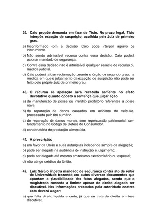39. Caio propõe demanda em face de Tício. No prazo legal, Tício
interpôs exceção de suspeição, acolhida pelo Juiz de primeiro
grau.
a) Inconformado com a decisão, Caio pode interpor agravo de
instrumento.
b) Não sendo admissível recurso contra essa decisão, Caio poderá
acionar mandado de segurança.
c) Contra essa decisão não é admissível qualquer espécie de recurso ou
medida judicial.
d) Caio poderá aforar reclamação perante o órgão de segundo grau, na
medida em que o julgamento da exceção de suspeição não pode ser
feito pelo próprio Juiz de primeiro grau.
40. O recurso de apelação será recebido somente no efeito
devolutivo quando oposto a sentença que julgar ação
a) de manutenção de posse ou interdito proibitório referentes a posse
nova.
b) de reparação de danos causados em acidente de veículos,
processada pelo rito sumário.
c) de reparação de danos morais, sem repercussão patrimonial, com
fundamento no Código de Defesa do Consumidor.
d) condenatória de prestação alimentícia.
41. A prescrição:
a) em favor da União e suas autarquias independe sempre da alegação;
b) pode ser alegada na audiência de instrução e julgamento;
c) pode ser alegada até mesmo em recurso extraordinário ou especial;
d) não atinge créditos da União.
42. Luiz Sérgio impetra mandado de segurança contra ato de reitor
de Universidade trazendo aos autos diversos documentos que
apontam a plausibilidade dos fatos alegados, sendo que o
magistrado concede a liminar apesar do direito alegado ser
discutível. Nas informações prestadas pela autoridade coatora
esta deverá alegar:
a) que falta direito líquido e certo, já que se trata de direito em tese
discutível;
 