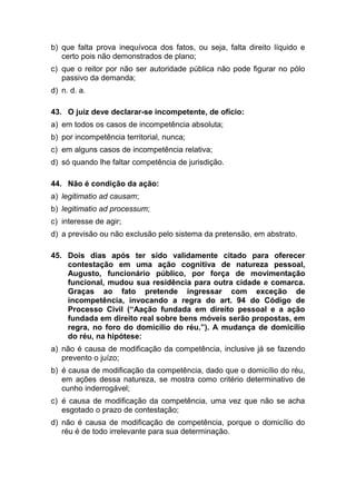 b) que falta prova inequívoca dos fatos, ou seja, falta direito líquido e
certo pois não demonstrados de plano;
c) que o reitor por não ser autoridade pública não pode figurar no pólo
passivo da demanda;
d) n. d. a.
43. O juiz deve declarar-se incompetente, de ofício:
a) em todos os casos de incompetência absoluta;
b) por incompetência territorial, nunca;
c) em alguns casos de incompetência relativa;
d) só quando lhe faltar competência de jurisdição.
44. Não é condição da ação:
a) legitimatio ad causam;
b) legitimatio ad processum;
c) interesse de agir;
d) a previsão ou não exclusão pelo sistema da pretensão, em abstrato.
45. Dois dias após ter sido validamente citado para oferecer
contestação em uma ação cognitiva de natureza pessoal,
Augusto, funcionário público, por força de movimentação
funcional, mudou sua residência para outra cidade e comarca.
Graças ao fato pretende ingressar com exceção de
incompetência, invocando a regra do art. 94 do Código de
Processo Civil (“Aação fundada em direito pessoal e a ação
fundada em direito real sobre bens móveis serão propostas, em
regra, no foro do domicílio do réu.”). A mudança de domicílio
do réu, na hipótese:
a) não é causa de modificação da competência, inclusive já se fazendo
prevento o juízo;
b) é causa de modificação da competência, dado que o domicílio do réu,
em ações dessa natureza, se mostra como critério determinativo de
cunho inderrogável;
c) é causa de modificação da competência, uma vez que não se acha
esgotado o prazo de contestação;
d) não é causa de modificação de competência, porque o domicílio do
réu é de todo irrelevante para sua determinação.
 