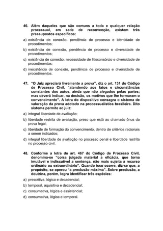 46. Além daqueles que são comuns a toda e qualquer relação
processual, em sede de reconvenção, existem três
pressupostos específicos:
a) existência de conexão, pendência de processo e identidade de
procedimentos;
b) existência de conexão, pendência de processo e diversidade de
procedimentos;
c) existência de conexão, necessidade de litisconsórcio e diversidade de
procedimentos;
d) inexistência de conexão, pendência de processo e diversidade de
procedimentos.
47. “O Juiz apreciará livremente a prova”, diz o art. 131 do Código
de Processo Civil, “atendendo aos fatos e circunstâncias
constantes dos autos, ainda que não alegados pelas partes;
mas deverá indicar, na decisão, os motivos que lhe formaram o
convencimento”. A letra do dispositivo consagra o sistema de
valoração da prova adotado na processualística brasileira. Dito
sistema permite ao juiz:
a) integral liberdade de avaliação;
b) liberdade restrita de avaliação, preso que está ao chamado ônus da
prova legal;
c) liberdade de formação do convencimento, dentro de critérios racionais
a serem indicados;
d) integral liberdade de avaliação no processo penal e liberdade restrita
no processo civil.
48. Conforme a letra do art. 467 do Código de Processo Civil,
denomina-se “coisa julgada material a eficácia, que torna
imutável e indiscutível a sentença, não mais sujeita a recurso
ordinário ou extraordinário”. Quando isso ocorre, diz-se que, a
propósito, se operou “a preclusão máxima”. Sobre preclusão, a
doutrina, porém, logra identificar três espécies:
a) prescritiva, lógica e decadencial;
b) temporal, aquisitiva e decadencial;
c) consumativa, lógica e assistencial;
d) consumativa, lógica e temporal.
 