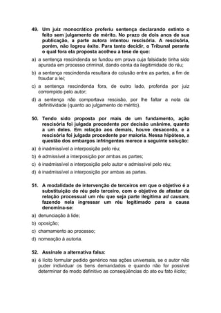 49. Um juiz monocrático proferiu sentença declarando extinto o
feito sem julgamento de mérito. No prazo de dois anos de sua
publicação, a parte autora intentou rescisória. A rescisória,
porém, não logrou êxito. Para tanto decidir, o Tribunal perante
o qual fora ela proposta acolheu a tese de que:
a) a sentença rescindenda se fundou em prova cuja falsidade tinha sido
apurada em processo criminal, dando conta da ilegitimidade do réu;
b) a sentença rescindenda resultara de colusão entre as partes, a fim de
fraudar a lei;
c) a sentença rescindenda fora, de outro lado, proferida por juiz
corrompido pelo autor;
d) a sentença não comportava rescisão, por lhe faltar a nota da
definitividade (quanto ao julgamento do mérito).
50. Tendo sido proposta por mais de um fundamento, ação
rescisória foi julgada procedente por decisão unânime, quanto
a um deles. Em relação aos demais, houve desacordo, e a
rescisória foi julgada procedente por maioria. Nessa hipótese, a
questão dos embargos infringentes merece a seguinte solução:
a) é inadmissível a interposição pelo réu;
b) é admissível a interposição por ambas as partes;
c) é inadmissível a interposição pelo autor e admissível pelo réu;
d) é inadmissível a interposição por ambas as partes.
51. A modalidade de intervenção de terceiros em que o objetivo é a
substituição do réu pelo terceiro, com o objetivo de afastar da
relação processual um réu que seja parte ilegítima ad causam,
fazendo nela ingressar um réu legitimado para a causa
denomina-se:
a) denunciação à lide;
b) oposição;
c) chamamento ao processo;
d) nomeação à autoria.
52. Assinale a alternativa falsa:
a) é lícito formular pedido genérico nas ações universais, se o autor não
puder individuar os bens demandados e quando não for possível
determinar de modo definitivo as conseqüências do ato ou fato ilícito;
 
