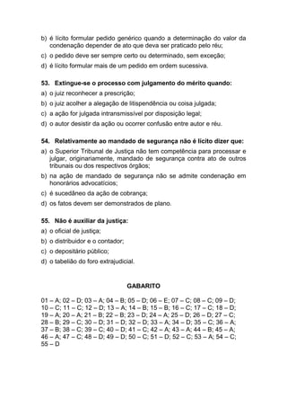 b) é lícito formular pedido genérico quando a determinação do valor da
condenação depender de ato que deva ser praticado pelo réu;
c) o pedido deve ser sempre certo ou determinado, sem exceção;
d) é lícito formular mais de um pedido em ordem sucessiva.
53. Extingue-se o processo com julgamento do mérito quando:
a) o juiz reconhecer a prescrição;
b) o juiz acolher a alegação de litispendência ou coisa julgada;
c) a ação for julgada intransmissível por disposição legal;
d) o autor desistir da ação ou ocorrer confusão entre autor e réu.
54. Relativamente ao mandado de segurança não é lícito dizer que:
a) o Superior Tribunal de Justiça não tem competência para processar e
julgar, originariamente, mandado de segurança contra ato de outros
tribunais ou dos respectivos órgãos;
b) na ação de mandado de segurança não se admite condenação em
honorários advocatícios;
c) é sucedâneo da ação de cobrança;
d) os fatos devem ser demonstrados de plano.
55. Não é auxiliar da justiça:
a) o oficial de justiça;
b) o distribuidor e o contador;
c) o depositário público;
d) o tabelião do foro extrajudicial.
GABARITO
01 – A; 02 – D; 03 – A; 04 – B; 05 – D; 06 – E; 07 – C; 08 – C; 09 – D;
10 – C; 11 – C; 12 – D; 13 – A; 14 – B; 15 – B; 16 – C; 17 – C; 18 – D;
19 – A; 20 – A; 21 – B; 22 – B; 23 – D; 24 – A; 25 – D; 26 – D; 27 – C;
28 – B; 29 – C; 30 – D; 31 – D; 32 – D; 33 – A; 34 – D; 35 – C; 36 – A;
37 – B; 38 – C; 39 – C; 40 – D; 41 – C; 42 – A; 43 – A; 44 – B; 45 – A;
46 – A; 47 – C; 48 – D; 49 – D; 50 – C; 51 – D; 52 – C; 53 – A; 54 – C;
55 – D
 