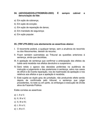 04. (ADVOGADO/ELETROBRÁS-2003) É sempre cabível a
denunciação da lide:
a) Em ação de cobrança;
b) Em ação de evicção;
c) Em ação de reparação de danos;
d) Em mandado de segurança;
e) Em ação popular.
05. (TRF-2ªR-2003) Leia atentamente as assertivas abaixo:
I. O recorrente poderá, a qualquer tempo, sem a anuência do recorrido
ou dos litisconsortes, desistir do recurso;
II. Ficam também submetidas ao Tribunal as questões anteriores à
sentença, ainda que decididas;
III. A apelação de sentença que confirmar a antecipação dos efeitos da
tutela será recebida nos efeitos devolutivo e suspensivo;
IV.Será retido o agravo das decisões proferidas na audiência de
instrução e julgamento e das posteriores à sentença, salvo nos casos
de difícil e de incerta reparação, nos de inadmissão da apelação e nos
relativos aos efeitos e que a apelação é recebida;
V. Está sujeita ao duplo grau de jurisdição, não produzindo efeito senão
depois de confirmada pelo tribunal, a sentença que julgar
procedentes, no todo ou em parte, os embargos à execução de dívida
ativa da Fazenda Pública.
Estão corretas as assertivas:
a) I, II e V;
b) II, III e V;
c) II, III e IV;
d) I, IV e V;
e) I, III e V.
 