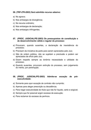 06. (TRF-2ªR-2003) Será admitido recurso adesivo:
a) No agravo;
b) Nos embargos de divergência;
c) No recurso ordinário;
d) Nos embargos de declaração;
e) Nos embargos infringentes.
07. (PROC. JUDICIAL/PE-2003) Os pressupostos de constituição e
de desenvolvimento válido e regular do processo:
a) Provocam, quando ausentes, a declaração de inexistência do
processo;
b) Precisam da iniciativa da parte para serem apreciados pelo Juiz;
c) São de ordem pública, não se sujeitam a preclusão e podem ser
apreciados de ofício pelo Juiz;
d) Dizem respeito sempre ao binômio necessidade e utilidade do
processo;
e) Quando ausentes, provocam extinção do processo, sem julgamento
do mérito, por perempção.
08. (PROC. JUDICIAL/PE-2003) Admite-se exceção de pré-
executividade:
a) Somente para opor exceção de contrato não cumprido;
b) Apenas para alegar prescrição ou decadência;
c) Para negar executividade do título que não for líquido, certo e exigível;
d) Sempre que for possível argüir excesso de execução;
e) Para reclamar do excesso de penhora.
 