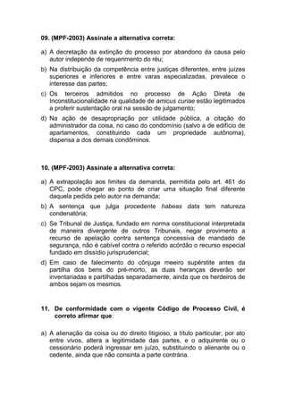 09. (MPF-2003) Assinale a alternativa correta:
a) A decretação da extinção do processo por abandono da causa pelo
autor independe de requerimento do réu;
b) Na distribuição da competência entre justiças diferentes, entre juízes
superiores e inferiores e entre varas especializadas, prevalece o
interesse das partes;
c) Os terceiros admitidos no processo de Ação Direta de
Inconstitucionalidade na qualidade de amicus curiae estão legitimados
a proferir sustentação oral na sessão de julgamento;
d) Na ação de desapropriação por utilidade pública, a citação do
administrador da coisa, no caso do condomínio (salvo a de edifício de
apartamentos, constituindo cada um propriedade autônoma),
dispensa a dos demais condôminos.
10. (MPF-2003) Assinale a alternativa correta:
a) A extrapolação aos limites da demanda, permitida pelo art. 461 do
CPC, pode chegar ao ponto de criar uma situação final diferente
daquela pedida pelo autor na demanda;
b) A sentença que julga procedente habeas data tem natureza
condenatória;
c) Se Tribunal de Justiça, fundado em norma constitucional interpretada
de maneira divergente de outros Tribunais, negar provimento a
recurso de apelação contra sentença concessiva de mandado de
segurança, não é cabível contra o referido acórdão o recurso especial
fundado em dissídio jurisprudencial;
d) Em caso de falecimento do cônjuge meeiro supérstite antes da
partilha dos bens do pré-morto, as duas heranças deverão ser
inventariadas e partilhadas separadamente, ainda que os herdeiros de
ambos sejam os mesmos.
11. De conformidade com o vigente Código de Processo Civil, é
correto afirmar que:
a) A alienação da coisa ou do direito litigioso, a título particular, por ato
entre vivos, altera a legitimidade das partes, e o adquirente ou o
cessionário poderá ingressar em juízo, substituindo o alienante ou o
cedente, ainda que não consinta a parte contrária.
 