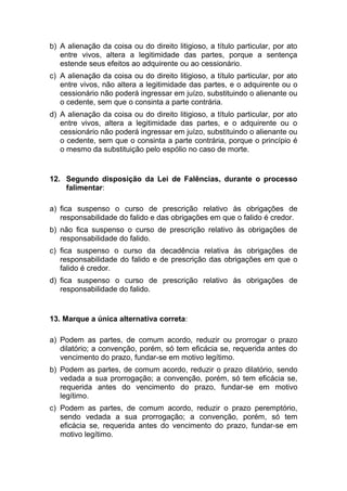 b) A alienação da coisa ou do direito litigioso, a título particular, por ato
entre vivos, altera a legitimidade das partes, porque a sentença
estende seus efeitos ao adquirente ou ao cessionário.
c) A alienação da coisa ou do direito litigioso, a título particular, por ato
entre vivos, não altera a legitimidade das partes, e o adquirente ou o
cessionário não poderá ingressar em juízo, substituindo o alienante ou
o cedente, sem que o consinta a parte contrária.
d) A alienação da coisa ou do direito litigioso, a título particular, por ato
entre vivos, altera a legitimidade das partes, e o adquirente ou o
cessionário não poderá ingressar em juízo, substituindo o alienante ou
o cedente, sem que o consinta a parte contrária, porque o princípio é
o mesmo da substituição pelo espólio no caso de morte.
12. Segundo disposição da Lei de Falências, durante o processo
falimentar:
a) fica suspenso o curso de prescrição relativo às obrigações de
responsabilidade do falido e das obrigações em que o falido é credor.
b) não fica suspenso o curso de prescrição relativo às obrigações de
responsabilidade do falido.
c) fica suspenso o curso da decadência relativa às obrigações de
responsabilidade do falido e de prescrição das obrigações em que o
falido é credor.
d) fica suspenso o curso de prescrição relativo às obrigações de
responsabilidade do falido.
13. Marque a única alternativa correta:
a) Podem as partes, de comum acordo, reduzir ou prorrogar o prazo
dilatório; a convenção, porém, só tem eficácia se, requerida antes do
vencimento do prazo, fundar-se em motivo legítimo.
b) Podem as partes, de comum acordo, reduzir o prazo dilatório, sendo
vedada a sua prorrogação; a convenção, porém, só tem eficácia se,
requerida antes do vencimento do prazo, fundar-se em motivo
legítimo.
c) Podem as partes, de comum acordo, reduzir o prazo peremptório,
sendo vedada a sua prorrogação; a convenção, porém, só tem
eficácia se, requerida antes do vencimento do prazo, fundar-se em
motivo legítimo.
 