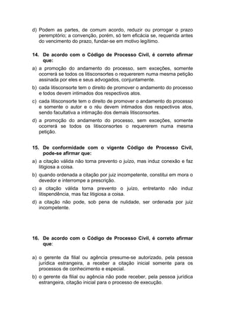 d) Podem as partes, de comum acordo, reduzir ou prorrogar o prazo
peremptório; a convenção, porém, só tem eficácia se, requerida antes
do vencimento do prazo, fundar-se em motivo legítimo.
14. De acordo com o Código de Processo Civil, é correto afirmar
que:
a) a promoção do andamento do processo, sem exceções, somente
ocorrerá se todos os litisconsortes o requererem numa mesma petição
assinada por eles e seus advogados, conjuntamente.
b) cada litisconsorte tem o direito de promover o andamento do processo
e todos devem intimados dos respectivos atos.
c) cada litisconsorte tem o direito de promover o andamento do processo
e somente o autor e o réu devem intimados dos respectivos atos,
sendo facultativa a intimação dos demais litisconsortes.
d) a promoção do andamento do processo, sem exceções, somente
ocorrerá se todos os litisconsortes o requererem numa mesma
petição.
15. De conformidade com o vigente Código de Processo Civil,
pode-se afirmar que:
a) a citação válida não torna prevento o juízo, mas induz conexão e faz
litigiosa a coisa.
b) quando ordenada a citação por juiz incompetente, constitui em mora o
devedor e interrompe a prescrição.
c) a citação válida torna prevento o juízo, entretanto não induz
litispendência, mas faz litigiosa a coisa.
d) a citação não pode, sob pena de nulidade, ser ordenada por juiz
incompetente.
16. De acordo com o Código de Processo Civil, é correto afirmar
que:
a) o gerente da filial ou agência presume-se autorizado, pela pessoa
jurídica estrangeira, a receber a citação inicial somente para os
processos de conhecimento e especial.
b) o gerente da filial ou agência não pode receber, pela pessoa jurídica
estrangeira, citação inicial para o processo de execução.
 