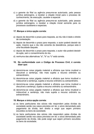 c) o gerente da filial ou agência presume-se autorizado, pela pessoa
jurídica estrangeira, a receber a citação inicial para o processo de
conhecimento, de execução, cautelar e especial.
d) o gerente da filial ou agência presume-se autorizado, pela pessoa
jurídica estrangeira, a receber a citação inicial somente para os
processos cautelares e especiais.
17. Marque a única opção correta:
a) depois de decorrido o prazo para resposta, ao réu não é dado o direito
de contestação.
b) depois de decorrido o prazo para resposta, o autor poderá desistir da
ação, mesmo que o réu não consinta da desistência, porque esta é
uma faculdade daquele.
c) depois de decorrido o prazo para resposta, o autor não poderá desistir
da ação, sem o consentimento do réu.
d) nenhuma das alternativas "a", "b" ou "c" está correta.
18. De conformidade com o Código de Processo Civil, é correto
dizer que:
a) denomina-se coisa julgada material a eficácia que torna mutável e
discutível a sentença, não mais sujeita a recurso ordinário ou
extraordinário.
b) denomina-se coisa julgada material a eficácia que torna imutável e
indiscutível a sentença, sujeita a recurso ordinário ou extraordinário.
c) denomina-se coisa julgada material a eficácia que torna mutável e
discutível a sentença, sujeita a recurso ordinário ou extraordinário.
d) denomina-se coisa julgada material a eficácia que torna imutável e
indiscutível a sentença, não mais sujeita a recurso ordinário ou
extraordinário.
19. Marque a única opção correta:
a) os bens particulares dos sócios não respondem pelas dívidas da
sociedade senão nos casos previstos em lei; o sócio demandado pelo
pagamento da dívida, tem direito a exigir que sejam primeiro
excutidos os bens da sociedade.
b) os bens particulares dos sócios não respondem pelas dívidas da
sociedade senão nos casos previstos em lei; o sócio demandado pelo
pagamento da dívida, não pode exigir que sejam primeiro excutidos
os bens da sociedade.
 