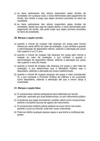 c) os bens particulares dos sócios respondem pelas dívidas da
sociedade, em qualquer caso; o sócio demandado pelo pagamento da
dívida, tem direito a exigir que sejam primeiro excutidos os bens da
sociedade.
d) os bens particulares dos sócios respondem pelas dívidas da
sociedade, desde que seja de capital aberto; o sócio demandado pelo
pagamento da dívida, não pode exigir que sejam primeiro excutidos
os bens da sociedade.
20. Marque a opção correta:
a) quando o imóvel de incapaz não alcançar em praça pelo menos
oitenta por cento (80%) do valor da avaliação, o juiz confiará a guarda
e administração de depositário idôneo, adiando a alienação por prazo
não superior a um (1) ano.
b) quando o imóvel de incapaz não alcançar em praça pelo menos a
metade do valor da avaliação, o juiz confiará a guarda e
administração de depositário idôneo, adiando a alienação por prazo
não superior a seis (6) meses.
c) quando o imóvel de incapaz não alcançar em praça o valor total da
avaliação, o juiz determinará que o Ministério Público seja o
depositário, adiando a alienação por prazo indeterminado.
d) quando o imóvel de incapaz alcançar em praça o valor considerado
vil, o juiz nomeará o Promotor Público da Infância e da Juventude
como depositário, adiando a alienação até que o menor atinja a
maioridade.
21. Marque a opção falsa:
a) O compromisso arbitral extrajudicial será celebrado por escrito
particular, assinado por duas testemunhas, ou por instrumento público
b) A sentença que julgar procedente o pedido valerá como compromisso
arbitral e comporta recurso de agravo de instrumento.
c) O compromisso arbitral judicial celebrar-se-á por termo nos autos,
perante o juízo ou tribunal, onde tem curso a demanda.
d) Pode ser árbitro qualquer pessoa capaz e que tenha a confiança das
partes.
 
