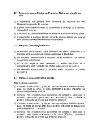 22. De acordo com o Código de Processo Civil, é correto afirmar
que:
a) o recorrente não poderá, sem anuência do recorrido ou dos
litisconsortes desistir do recurso.
b) a parte, que aceitar expressa ou tacitamente a sentença ou a decisão,
não poderá recorrer.
c) a renúncia ao direito de recorrer depende da aceitação da outra parte.
d) o recorrente, a qualquer tempo, somente poderá desistir do recurso
com anuência do recorrido ou dos litisconsortes.
23. Marque a única opção correta:
a) O recurso extraordinário será recebido no efeito devolutivo e o
especial será recebido nos efeitos suspensivo e devolutivo.
b) Os recursos extraordinário e especial serão recebidos nos efeitos
suspensivo e devolutivo.
c) O recurso especial será recebido no efeito devolutivo e o
extraordinário será recebido nos efeitos suspensivo e devolutivo.
d) Os recursos extraordinário e especial serão recebidos no efeito
devolutivo.
24. Marque a única alternativa correta.
Nas medidas cautelares:
a) o requerido será citado, qualquer que seja o procedimento cautelar,
para, no prazo de cinco (5) dias, contestar o pedido, indicando as
provas que pretende produzir.
b) somente nos procedimentos cautelares de arresto e seqüestro o
requerido será citado para, no prazo de cinco (5) dias, contestar o
pedido, indicando as provas que pretende produzir.
c) o requerido será citado, qualquer que seja o procedimento cautelar,
para, no prazo de quinze (15) dias o pedido, indicando as provas que
pretende produzir., contestar
d) somente nos procedimentos cautelares de arresto e seqüestro o
requerido será citado para, no prazo de quinze (15) dias, contestar o
pedido, indicando as provas que pretende produzir.
 