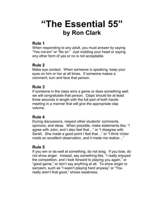 “The Essential 55” 
by Ron Clark 
Rule 1 
When responding to any adult, you must answer by saying 
“Yes ma’am” or “No sir.” Just nodding your head or saying 
any other form of yes or no is not acceptable. 
Rule 2 
Make eye contact. When someone is speaking, keep your 
eyes on him or her at all times. If someone makes a 
comment, turn and face that person. 
Rule 3 
If someone in the class wins a game or does something well, 
we will congratulate that person. Claps should be at least 
three seconds in length with the full part of both hands 
meeting in a manner that will give the appropriate clap 
volume. 
Rule 4 
During discussions, respect other students’ comments, 
opinions, and ideas. When possible, make statements like, “I 
agree with John, and I also feel that…” or “I disagree with 
Sarah. She made a good point I feel that…” or “I think Victor 
made an excellent observation, and it made me realize…” 
Rule 5 
If you win or do well at something, do not brag. If you lose, do 
not show anger. Instead, say something like, “I really enjoyed 
the competition, and I look forward to playing you again,” or 
“good game,” or don’t say anything at all. To show anger or 
sarcasm, such as “I wasn’t playing hard anyway” or “You 
really aren’t that good,” shows weakness. 
 