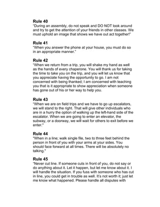 Rule 40 
“During an assembly, do not speak and DO NOT look around 
and try to get the attention of your friends in other classes. We 
must uphold an image that shows we have out act together!” 
Rule 41 
“When you answer the phone at your house, you must do so 
in an appropriate manner.” 
Rule 42 
“When we return from a trip, you will shake my hand as well 
as the hands of every chaperone. You will thank us for taking 
the time to take you on the trip, and you will let us know that 
you appreciate having the opportunity to go. I am not 
concerned with being thanked; I am concerned with teaching 
you that is it appropriate to show appreciation when someone 
has gone out of his or her way to help you. 
Rule 43 
“When we are on field trips and we have to go up escalators, 
we will stand to the right. That will give other individuals who 
are in a hurry the option of walking up the left-hand side of the 
escalator. When we are going to enter an elevator, the 
subway, or a doorway, we will wait for others to exit before we 
enter." 
Rule 44 
"When in a line; walk single file, two to three feet behind the 
person in front of you with your arms at your sides. You 
should face forward at all times. There will be absolutely no 
talking." 
Rule 45 
“Never cut line. If someone cuts in front of you, do not say or 
do anything about it. Let it happen, but let me know about it. I 
will handle the situation. If you fuss with someone who has cut 
in line, you could get in trouble as well. It’s not worth it; just let 
me know what happened. Please handle all disputes with 
 