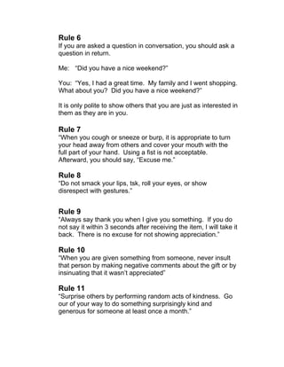 Rule 6 
If you are asked a question in conversation, you should ask a 
question in return. 
Me: “Did you have a nice weekend?” 
You: “Yes, I had a great time. My family and I went shopping. 
What about you? Did you have a nice weekend?” 
It is only polite to show others that you are just as interested in 
them as they are in you. 
Rule 7 
“When you cough or sneeze or burp, it is appropriate to turn 
your head away from others and cover your mouth with the 
full part of your hand. Using a fist is not acceptable. 
Afterward, you should say, “Excuse me.” 
Rule 8 
“Do not smack your lips, tsk, roll your eyes, or show 
disrespect with gestures.” 
Rule 9 
“Always say thank you when I give you something. If you do 
not say it within 3 seconds after receiving the item, I will take it 
back. There is no excuse for not showing appreciation.” 
Rule 10 
“When you are given something from someone, never insult 
that person by making negative comments about the gift or by 
insinuating that it wasn’t appreciated” 
Rule 11 
“Surprise others by performing random acts of kindness. Go 
our of your way to do something surprisingly kind and 
generous for someone at least once a month.” 
 