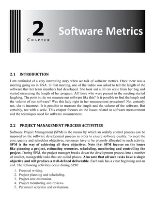 Software Metrics2C h a p t e r
2.1 INTRODUCTION
I am reminded of a very interesting story when we talk of software metrics. Once there was a
meeting going on in USA. In that meeting, one of the ladies was asked to tell the length of the
software that her team members had developed. She took out a 30 cm scale from her bag and
started measuring the length of her program. All those who were present in the meeting started
laughing. The point is: do we measure our software like this? Is it possible to find the length and
the volume of our software? Was this lady right in her measurement procedure? No, certainly
not, she is incorrect. It is possible to measure the length and the volume of the software. But
certainly, not with a scale. This chapter focuses on the issues related to software measurement
and the techniques used for software measurement.
2.2 PROJECT MANAGEMENT PROCESS ACTIVITIES
Software Project Management (SPM) is the means by which an orderly control process can be
imposed on the software development process in order to ensure software quality. To meet the
cost, quality and schedules objectives, resources have to be properly allocated to each activity.
SPM is the way of achieving all these objectives. Note that SPM focuses on the issues
like planning a project, estimating resources, scheduling, monitoring and controlling the
project. During SPM, the project manager breaks down the development process into a number
of smaller, manageable tasks that are called phases. Also note that all such tasks have a single
objective and will produce a well-defined deliverable. Each task has a clear beginning and an
end. The following activities occur during SPM:
1. Proposal writing.
2. Project planning and scheduling.
3. Project cost estimation.
4. Project monitoring and reviews.
5. Personnel selection and evaluation.
 