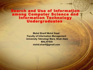 Search and Use of Information
among Computer Science and
Information Technology
Undergraduates
Mohd Sharif Mohd Saad
Faculty of Information Management
University Teknologi Mara, Shah Alam
MALAYSIA
mohd.sharif@gmail.com
 