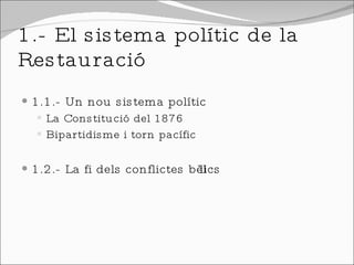 1.- El sistema polític de la Restauració 1.1.- Un nou sistema polític La Constitució del 1876 Bipartidisme i torn pacífic 1.2.- La fi dels conflictes bèl·lics 