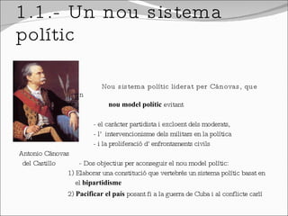 1.1.- Un nou sistema polític Nou sistema polític liderat per Cánovas, que volia establir un  nou model polític  evitant  - el caràcter partidista i excloent dels moderats,  - l’ intervencionisme dels militars en la política - i la proliferació d’enfrontaments civils  Antonio Cánovas  del Castillo  - Dos objectius per aconseguir el nou model polític: 1) Elaborar una constitució que vertebrés un sistema polític basat en  el  bipartidisme 2)  Pacificar el país  posant fi a la guerra de Cuba i al conflicte carlí 