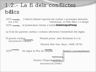 1.2.- La fi dels conflictes bèl·lics  1875  l’exèrcit liberal expulsà els carlins i aconseguí derrotar-los a tot    Catalunya, al País Basc i a Aragó. 1876  el pretendent Carles s’exilià  direcció cap a França La fi de les guerres carlina i cubana afavoreix l’estabilitat del règim. Fi guerra carlina  Permet posar  més fàcilment fi a la insurrecció cubana (Guerra dels Deu Anys, 1868-1878) 1878  Se signa la Pau de Zanjón  Retard o incompliment   Guerra Chiquita (1879) insurrecció (1895) 