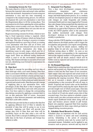 International Journal of Trend in Scientific Research and Development @ www.ijtsrd.com eISSN: 2456-6470
@ IJTSRD | Unique Paper ID – IJTSRD43816 | Volume – 5 | Issue – 5 | Jul-Aug 2021 Page 406
A. Automating Screens for Test
The main objective of this is to find relational matrix
between the expected value and actual value and then
checks the mismatch. Automation of screen using test
automation is easy and less time consuming as
compared to the manual testing process. In software
development life cycle test automation is start from
the Requirement phase to till the testing phase. Test
automation involve form capturing the screen and then
adding these screen to make a test case. Once the test
case is ready we combine these test case into test set
which is generally a group of test set.
Regression testing consume lot of time, whenever new
bug is fixed regression testing is required, which
works for checking of features which are being fixed
after bugs. This type of testing is recursive in nature
and required whenever a new bug is fixed, so creating
a test automation with flow and set of flows and
running after each new released will save lot of time
and manual effort. Automation also helps in
identifying issues in early stages, which save lot of
resources & cost invested during early development
stages itself. There are different testing framework
which is used to set the environment automation
testing. This framework helps in execution of tests and
test sets, identifying exact format for expectations for
result reports.
B. Data Kart
Data Kart is concept for providing real test data of
their field type when a test starts running. Data Kart
table is associated with the test when a test is created,
once it is associated with their column and data type it
fetches real time test data from underlying cache table
and execute the test to find a relational matrix between
expected and actual results. Data Kart provide concept
of supplying data to test automation flow, main
advantages of this Data Kart is that it integrate with
Enterprise UAT Data Base and work with actual test
data. User have option to change the corresponding
data during execution by applying a constant label in
test on that particular filed of screen. Associated
mapping is done between parameter and underlying
Data Kart cache table column.
Data Kart also provide facility to analyze the data first
by applying different level of filter to identify the
potential of data that will be going to use in test
execution. Applying sort filter will provide how
unique data exist in Data Kart and what will be
possibility factor on this data when a test will be
execute. Key Club is concept of clubbing two or more
table data on the basis of primary and foreign key
relation in table.
C. Integrated Test Pipelines
Now a days most development company follow
continuous integration and continuous
delivery/continuous deployment process for code
merge and build deployment process. It is a modern
software development practice in which incremental
code changes are made frequently and reliably.
Automated build-and-test steps triggered byCIensure
that code changes being merged into the repository are
reliable. The code is then delivered quickly and
seamlessly as a part of the CD process. In the software
world, the CI/CD pipeline refers to the automation
that enables incremental code changes from
developers’ desktops to be delivered quickly and
reliably to production.
Along with this CI/CD pipeline a test pipeline is also
added whenever developer pushes code it trigger the
test pipeline and generate a test report corresponding
to the bug fixed for details analysis. Adding test
pipeline helps lot and also save manual effort for
Software testing phase in SDLC. As soon as test
pipeline executes corresponding to the requirement
and test the targeted module it will generates log and
report file with all details analysis which will be
further used as expected and actual result analysis of
targeted module.
D. On Demand Reporting
Report help in analyzing data, logs and results in more
precise and accurate way. Report help user, tester and
admin to look into the final status of test execution,
input output value and expected and actual result set
of test without going deep into the system and without
monitoring the ongoing execution. When a test and
test set is executed a details report is generated
corresponding to that execution ID with all steps in
details. Expected and Actual value can be identified
from report itself by analyzing the report. Report also
provide insight view of which screen open, what data
was entered inside different UI fields, which button
was clicked on UI and also attach screen shot of that
executed steps. User have option to schedule a report
on their email, just after execution end user will get a
details report dashboard inside inbox along with all
steps and business process details in pdf format.
Report also populate suggested filed from machine
learning approach for those steps which get failed or
skipped during execution process.
E. Scheduler Based Recursive Testing
Scheduler plays an important role for such activity
which is recursive in nature and need scheduling
activity. Scheduling is the action of assigning
resources to perform some task by system itself in
automated manner. Scheduler can be applied to any
resources such as process, network and any kind of
 