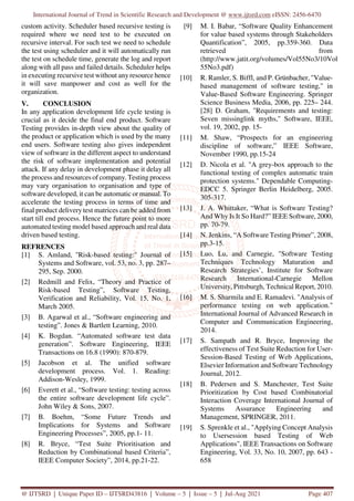 International Journal of Trend in Scientific Research and Development @ www.ijtsrd.com eISSN: 2456-6470
@ IJTSRD | Unique Paper ID – IJTSRD43816 | Volume – 5 | Issue – 5 | Jul-Aug 2021 Page 407
custom activity. Scheduler based recursive testing is
required where we need test to be executed on
recursive interval. For such test we need to schedule
the test using scheduler and it will automatically run
the test on schedule time, generate the log and report
along with all pass and failed details. Scheduler helps
in executing recursive test without any resource hence
it will save manpower and cost as well for the
organization.
V. CONCLUSION
In any application development life cycle testing is
crucial as it decide the final end product. Software
Testing provides in-depth view about the quality of
the product or application which is used by the many
end users. Software testing also gives independent
view of software in the different aspect to understand
the risk of software implementation and potential
attack. If any delay in development phase it delay all
the process and resources of company. Testing process
may vary organisation to organisation and type of
software developed, it can be automatic or manual. To
accelerate the testing process in terms of time and
final product delivery test matrices can be added from
start till end process. Hence the future point to more
automated testing model based approach and real data
driven based testing.
REFRENCES
[1] S. Amland, "Risk-based testing:" Journal of
Systems and Software, vol. 53, no. 3, pp. 287–
295, Sep. 2000.
[2] Redmill and Felix, “Theory and Practice of
Risk-based Testing”, Software Testing,
Verification and Reliability, Vol. 15, No. 1,
March 2005.
[3] B. Agarwal et al., “Software engineering and
testing”. Jones & Bartlett Learning, 2010.
[4] K. Bogdan. “Automated software test data
generation”. Software Engineering, IEEE
Transactions on 16.8 (1990): 870-879.
[5] Jacobson et al. The unified software
development process. Vol. 1. Reading:
Addison-Wesley, 1999.
[6] Everett et al., “Software testing: testing across
the entire software development life cycle”.
John Wiley & Sons, 2007.
[7] B. Boehm, “Some Future Trends and
Implications for Systems and Software
Engineering Processes”, 2005, pp.1- 11.
[8] R. Bryce, “Test Suite Prioritisation and
Reduction by Combinational based Criteria”,
IEEE Computer Society”, 2014, pp.21-22.
[9] M. I. Babar, “Software Quality Enhancement
for value based systems through Stakeholders
Quantification”, 2005, pp.359-360. Data
retrieved from
(http://www.jatit.org/volumes/Vol55No3/10Vol
55No3.pdf)
[10] R. Ramler, S. Biffl, and P. Grünbacher, "Value-
based management of software testing," in
Value-Based Software Engineering. Springer
Science Business Media, 2006, pp. 225– 244.
[28] D. Graham, "Requirements and testing:
Seven missinglink myths," Software, IEEE,
vol. 19, 2002, pp. 15-
[11] M. Shaw, “Prospects for an engineering
discipline of software,” IEEE Software,
November 1990, pp.15-24
[12] D. Nicola et al. "A grey-box approach to the
functional testing of complex automatic train
protection systems." Dependable Computing-
EDCC 5. Springer Berlin Heidelberg, 2005.
305-317.
[13] J. A. Whittaker, “What is Software Testing?
And Why Is It So Hard?” IEEE Software, 2000,
pp. 70-79.
[14] N. Jenkins, “A Software Testing Primer”, 2008,
pp.3-15.
[15] Luo, Lu, and Carnegie, "Software Testing
Techniques Technology Maturation and
Research Strategies’, Institute for Software
Research International-Carnegie Mellon
University, Pittsburgh, Technical Report, 2010.
[16] M. S. Sharmila and E. Ramadevi. "Analysis of
performance testing on web application."
International Journal of Advanced Research in
Computer and Communication Engineering,
2014.
[17] S. Sampath and R. Bryce, Improving the
effectiveness of Test Suite Reduction for User-
Session-Based Testing of Web Applications,
Elsevier Information and Software Technology
Journal, 2012.
[18] B. Pedersen and S. Manchester, Test Suite
Prioritization by Cost based Combinatorial
Interaction Coverage International Journal of
Systems Assurance Engineering and
Management, SPRINGER, 2011.
[19] S. Sprenkle et al., "Applying Concept Analysis
to Usersession based Testing of Web
Applications", IEEE Transactions on Software
Engineering, Vol. 33, No. 10, 2007, pp. 643 -
658
 