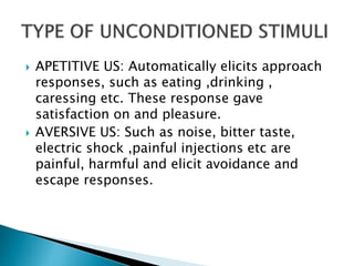  APETITIVE US: Automatically elicits approach
responses, such as eating ,drinking ,
caressing etc. These response gave
satisfaction on and pleasure.
 AVERSIVE US: Such as noise, bitter taste,
electric shock ,painful injections etc are
painful, harmful and elicit avoidance and
escape responses.
 