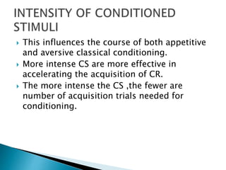  This influences the course of both appetitive
and aversive classical conditioning.
 More intense CS are more effective in
accelerating the acquisition of CR.
 The more intense the CS ,the fewer are
number of acquisition trials needed for
conditioning.
 