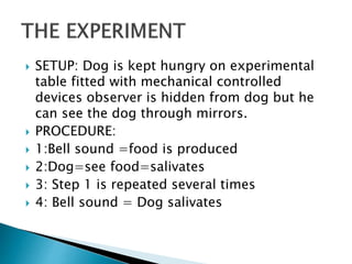  SETUP: Dog is kept hungry on experimental
table fitted with mechanical controlled
devices observer is hidden from dog but he
can see the dog through mirrors.
 PROCEDURE:
 1:Bell sound =food is produced
 2:Dog=see food=salivates
 3: Step 1 is repeated several times
 4: Bell sound = Dog salivates
 