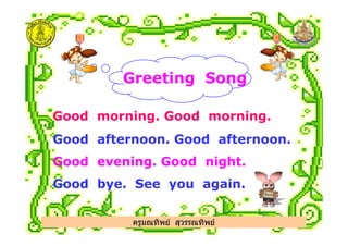 Greeting Song
Good morning. Good morning.
Good afternoon. Good afternoon.
Good evening. Good night.
Good bye. See you again.
ครูมณทิพย สุวรรณทิพย
 