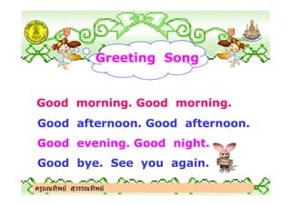 Greeting Song
Good morning. Good morning.
ครูมณทิพย สุวรรณทิพย
Good morning. Good morning.
Good afternoon. Good afternoon.
Good evening. Good night.
Good bye. See you again.
ครูมณทิพย สุวรรณทิพย
 